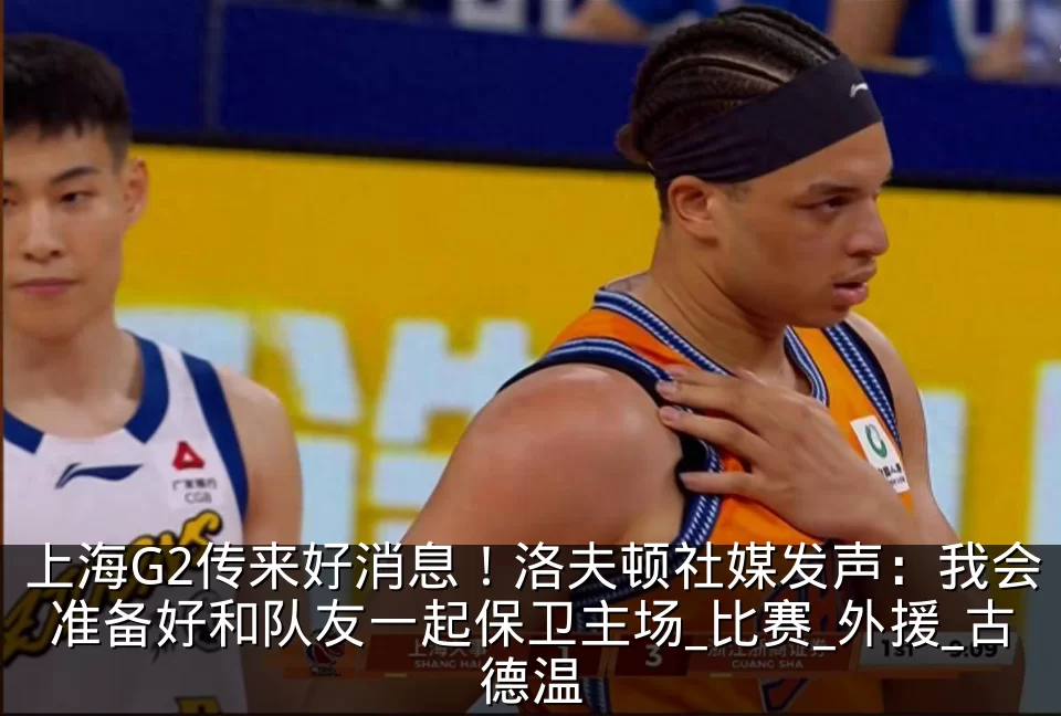 上海G2传来好消息！洛夫顿社媒发声：我会准备好和队友一起保卫主场_比赛_外援_古德温