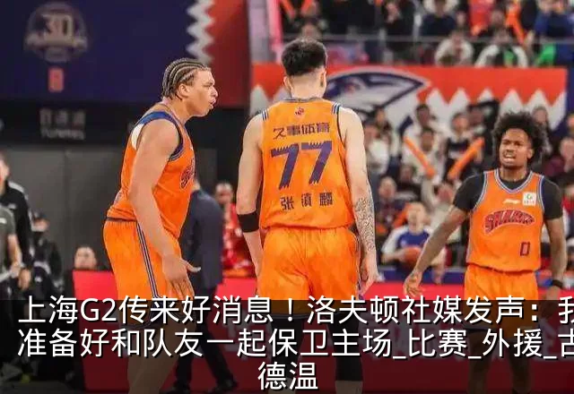 上海G2传来好消息！洛夫顿社媒发声：我会准备好和队友一起保卫主场_比赛_外援_古德温